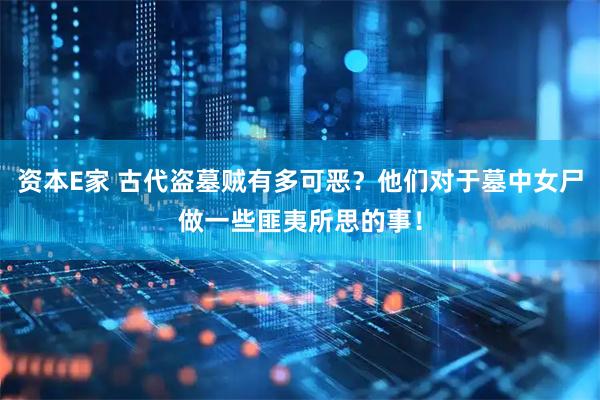 资本E家 古代盗墓贼有多可恶？他们对于墓中女尸做一些匪夷所思的事！