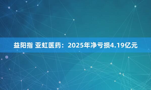 益阳指 亚虹医药：2025年净亏损4.19亿元