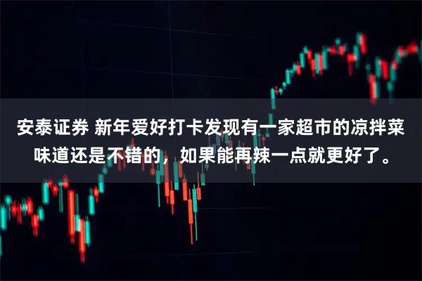安泰证券 新年爱好打卡发现有一家超市的凉拌菜味道还是不错的，如果能再辣一点就更好了。