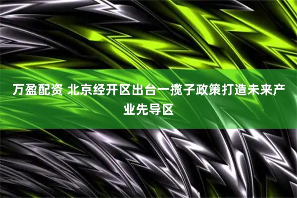 万盈配资 北京经开区出台一揽子政策打造未来产业先导区
