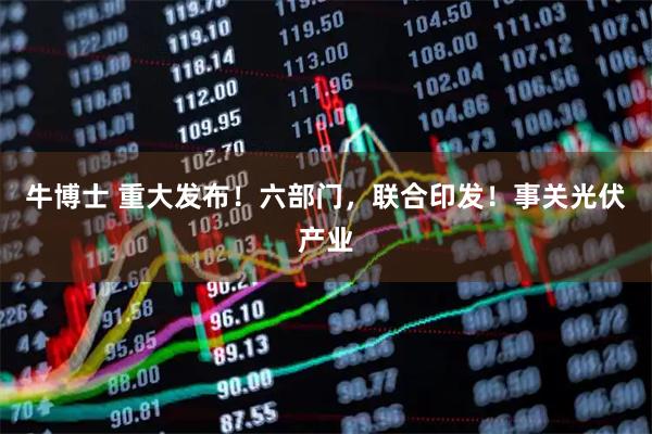 牛博士 重大发布！六部门，联合印发！事关光伏产业
