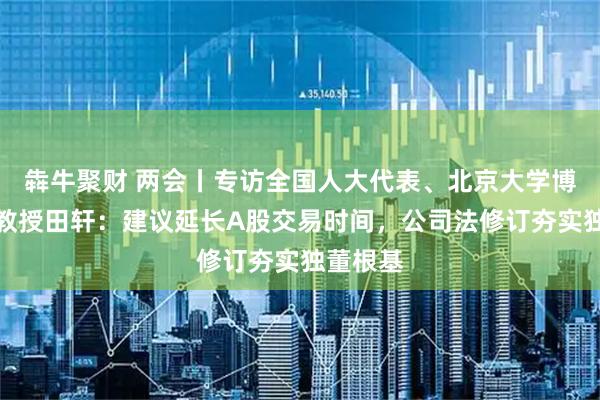 犇牛聚财 两会丨专访全国人大代表、北京大学博雅特聘教授田轩：建议延长A股交易时间，公司法修订夯实独董根基