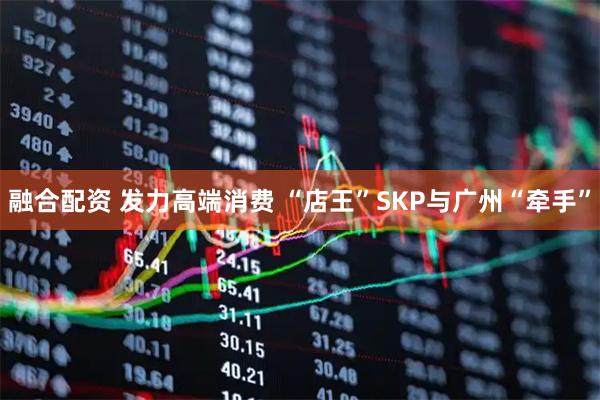 融合配资 发力高端消费 “店王”SKP与广州“牵手”