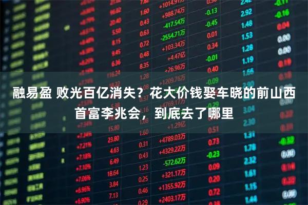 融易盈 败光百亿消失？花大价钱娶车晓的前山西首富李兆会，到底去了哪里