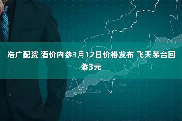 浩广配资 酒价内参3月12日价格发布 飞天茅台回落3元