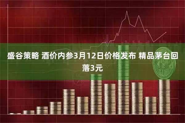 盛谷策略 酒价内参3月12日价格发布 精品茅台回落3元