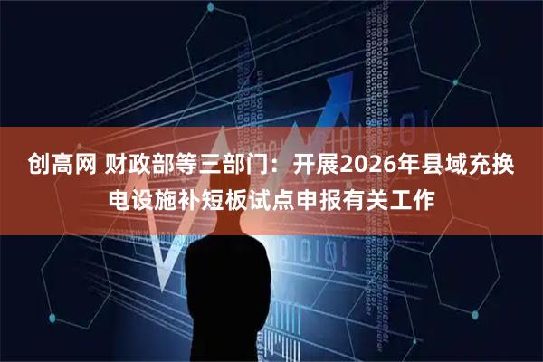 创高网 财政部等三部门：开展2026年县域充换电设施补短板试点申报有关工作