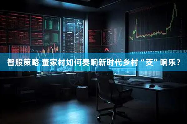 智股策略 董家村如何奏响新时代乡村“茭”响乐？
