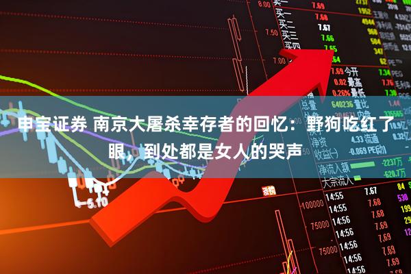 申宝证券 南京大屠杀幸存者的回忆：野狗吃红了眼，到处都是女人的哭声
