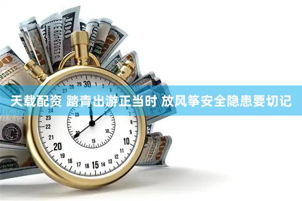 天载配资 踏青出游正当时 放风筝安全隐患要切记