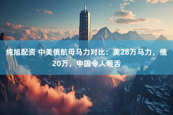 纯旭配资 中美俄航母马力对比：美28万马力，俄20万，中国令人咂舌