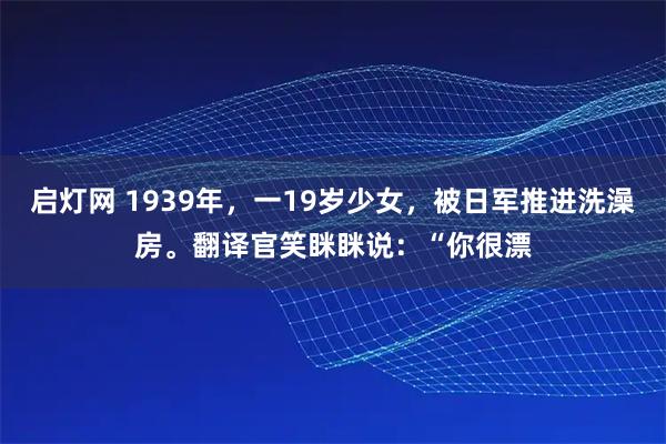 启灯网 1939年，一19岁少女，被日军推进洗澡房。翻译官笑眯眯说：“你很漂