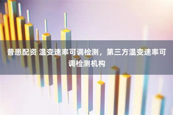 普患配资 温变速率可调检测，第三方温变速率可调检测机构