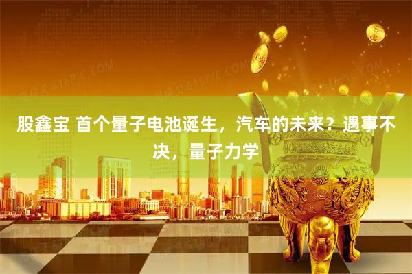 股鑫宝 首个量子电池诞生，汽车的未来？遇事不决，量子力学