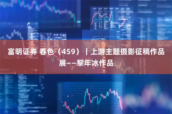 富明证券 春色（459）｜上游主题摄影征稿作品展——黎年冰作品