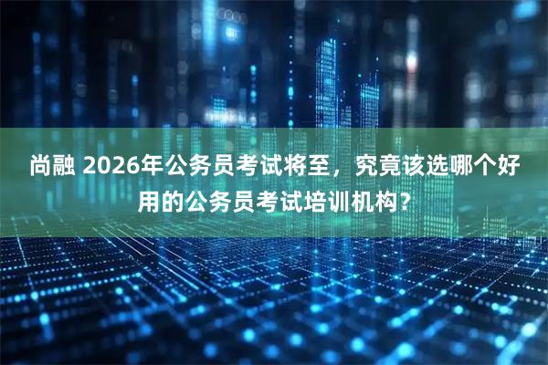尚融 2026年公务员考试将至，究竟该选哪个好用的公务员考试培训机构？