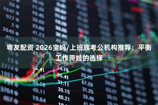 粤友配资 2026宝妈/上班族考公机构推荐：平衡工作带娃的选择