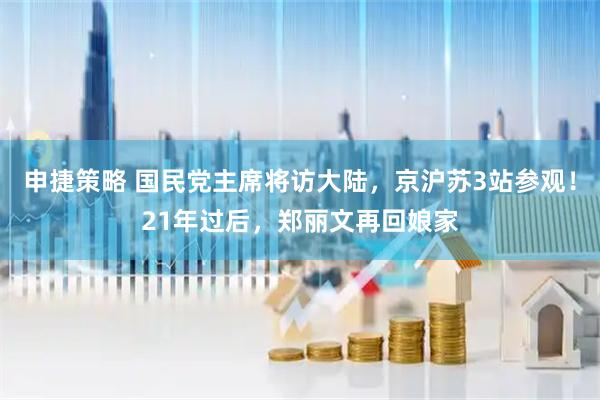 申捷策略 国民党主席将访大陆，京沪苏3站参观！21年过后，郑丽文再回娘家