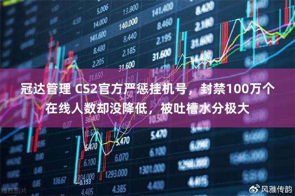 冠达管理 CS2官方严惩挂机号，封禁100万个在线人数却没降低，被吐槽水分极大