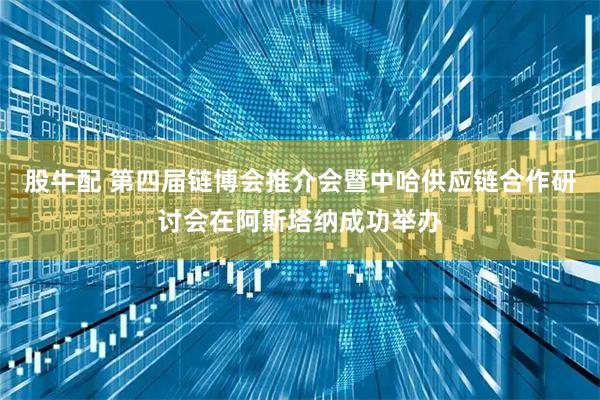 股牛配 第四届链博会推介会暨中哈供应链合作研讨会在阿斯塔纳成功举办