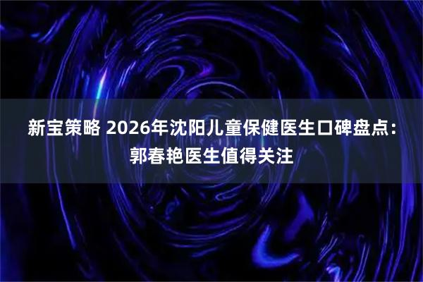 新宝策略 2026年沈阳儿童保健医生口碑盘点：郭春艳医生值得关注