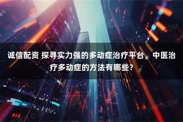 诚信配资 探寻实力强的多动症治疗平台，中医治疗多动症的方法有哪些？