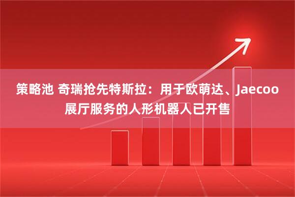 策略池 奇瑞抢先特斯拉：用于欧萌达、Jaecoo展厅服务的人形机器人已开售