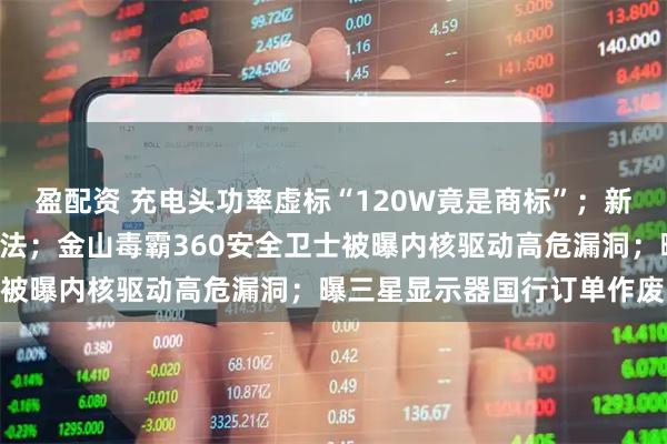 盈配资 充电头功率虚标“120W竟是商标”;新能源车牌“绿变白”涉违法;金山毒霸360安全卫士被曝内核驱动高危漏洞;曝三星显示器国行订单作废…