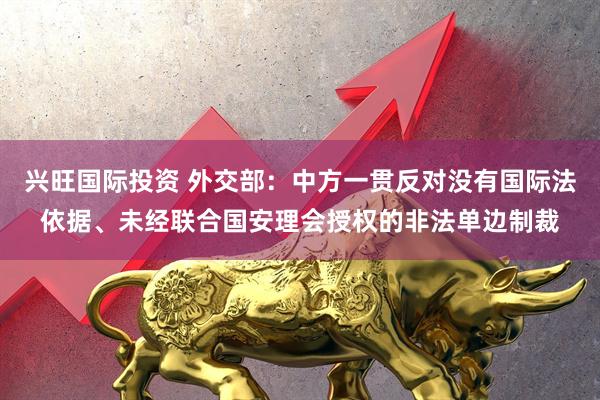兴旺国际投资 外交部：中方一贯反对没有国际法依据、未经联合国安理会授权的非法单边制裁