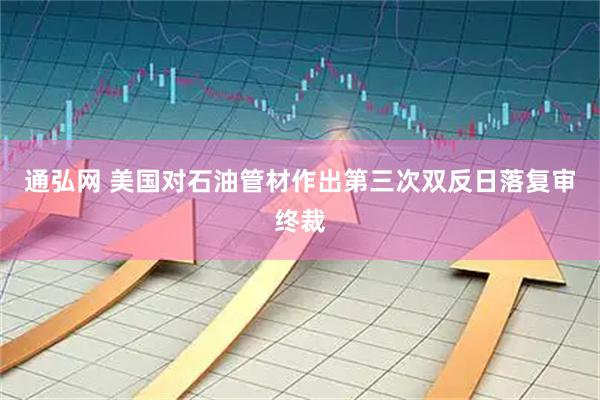 通弘网 美国对石油管材作出第三次双反日落复审终裁