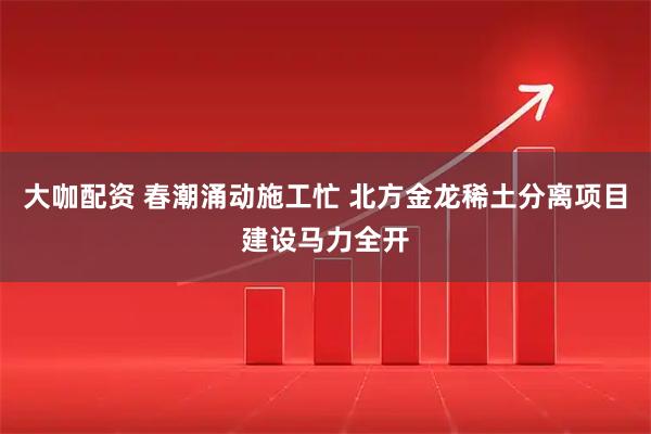 大咖配资 春潮涌动施工忙 北方金龙稀土分离项目建设马力全开