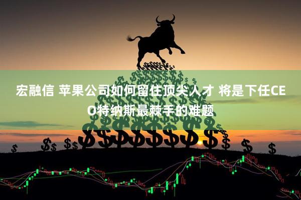 宏融信 苹果公司如何留住顶尖人才 将是下任CEO特纳斯最棘手的难题