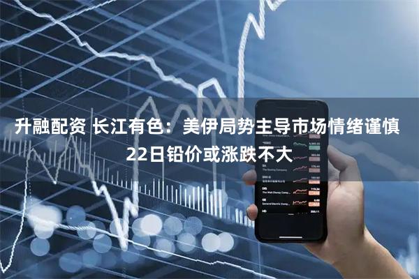 升融配资 长江有色:美伊局势主导市场情绪谨慎 22日铅价或涨跌不大