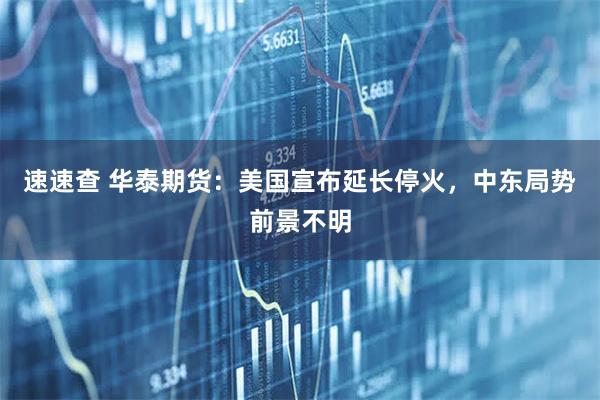速速查 华泰期货:美国宣布延长停火,中东局势前景不明