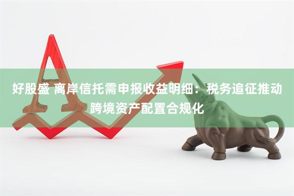好股盛 离岸信托需申报收益明细：税务追征推动跨境资产配置合规化