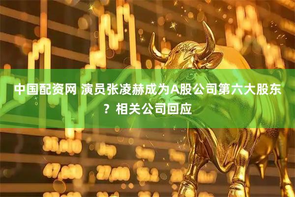 中国配资网 演员张凌赫成为A股公司第六大股东？相关公司回应