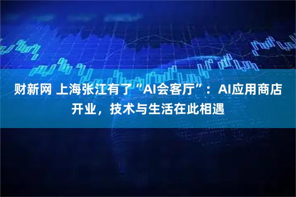 财新网 上海张江有了“AI会客厅”：AI应用商店开业，技术与生活在此相遇