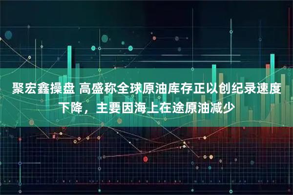 聚宏鑫操盘 高盛称全球原油库存正以创纪录速度下降,主要因海上在途原油减少