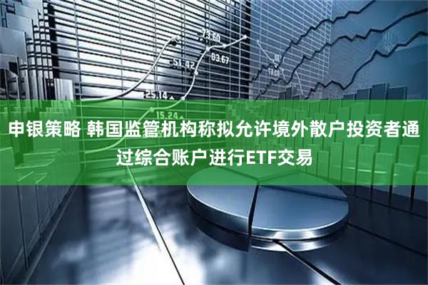 申银策略 韩国监管机构称拟允许境外散户投资者通过综合账户进行ETF交易