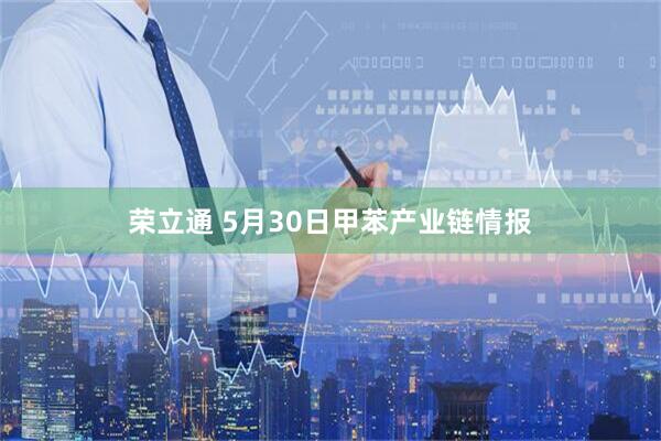 荣立通 5月30日甲苯产业链情报