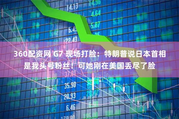 360配资网 G7 现场打脸：特朗普说日本首相是我头号粉丝！可她刚在美国丢尽了脸