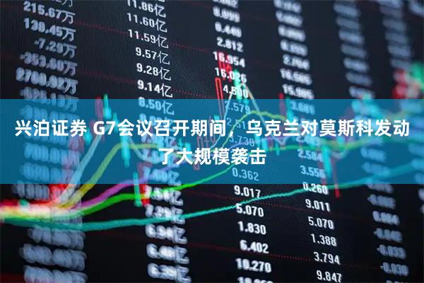 兴泊证券 G7会议召开期间，乌克兰对莫斯科发动了大规模袭击