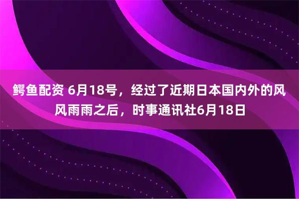 鳄鱼配资 6月18号，经过了近期日本国内外的风风雨雨之后，时事通讯社6月18日