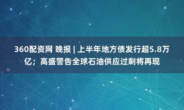 360配资网 晚报 | 上半年地方债发行超5.8万亿;高盛警告全球石油供应过剩将再现