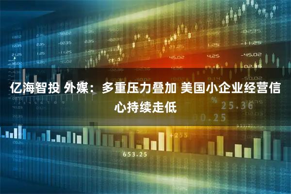亿海智投 外媒:多重压力叠加 美国小企业经营信心持续走低