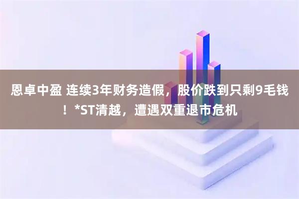 恩卓中盈 连续3年财务造假，股价跌到只剩9毛钱！*ST清越，遭遇双重退市危机