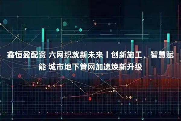 鑫恒盈配资 六网织就新未来丨创新施工、智慧赋能 城市地下管网加速焕新升级