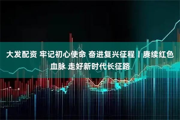 大发配资 牢记初心使命 奋进复兴征程丨赓续红色血脉 走好新时代长征路