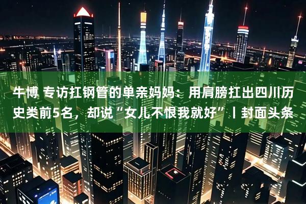 牛博 专访扛钢管的单亲妈妈：用肩膀扛出四川历史类前5名，却说“女儿不恨我就好”丨封面头条