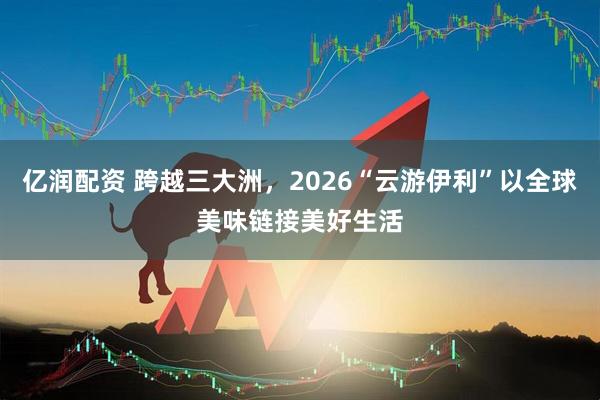 亿润配资 跨越三大洲,2026“云游伊利”以全球美味链接美好生活